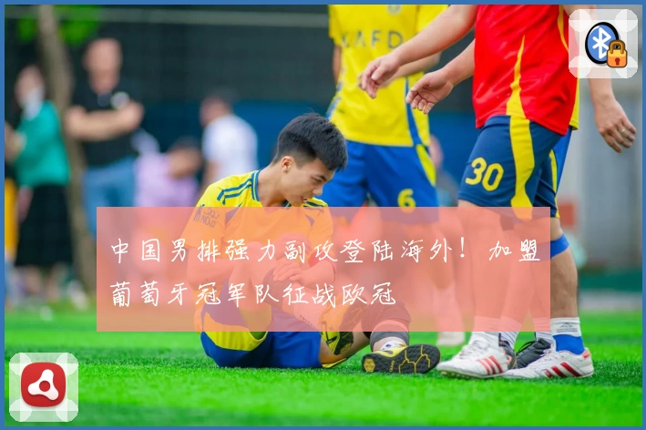 中国男排强力副攻登陆海外！加盟葡萄牙冠军队征战欧冠