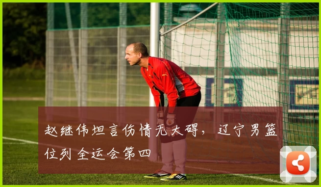 赵继伟坦言伤情无大碍，辽宁男篮位列全运会第四