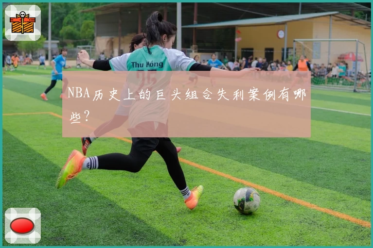 NBA历史上的巨头组合失利案例有哪些？