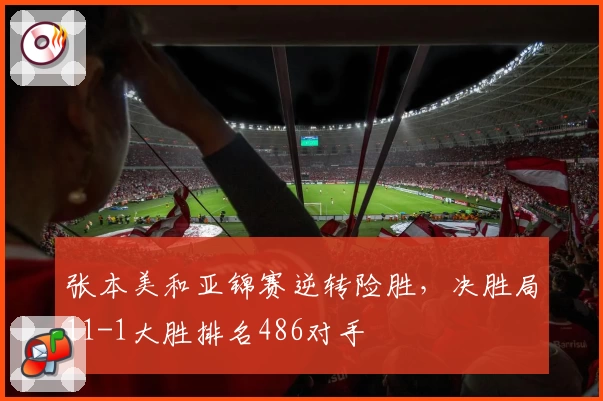 张本美和亚锦赛逆转险胜，决胜局11-1大胜排名486对手