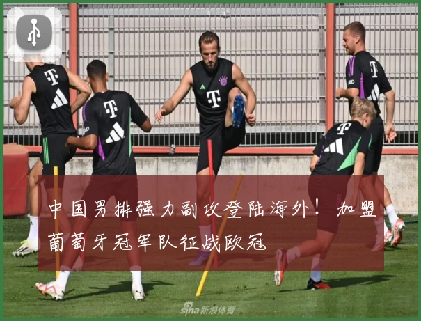 中国男排强力副攻登陆海外！加盟葡萄牙冠军队征战欧冠