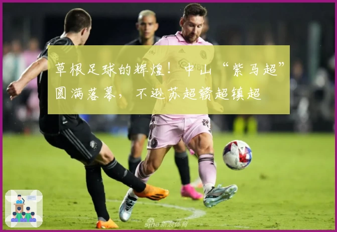 草根足球的辉煌！中山“紫马超”圆满落幕，不逊苏超赣超镇超