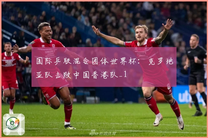 国际乒联混合团体世界杯：克罗地亚队击败中国香港队_1