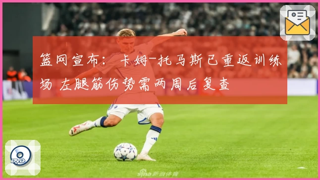 篮网宣布：卡姆-托马斯已重返训练场 左腿筋伤势需两周后复查