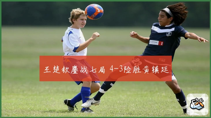 王楚钦鏖战七局 4-3险胜黄镇廷