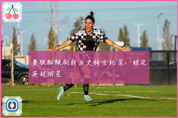 曼联酝酿刷新历史转会纪录，锁定英超明星