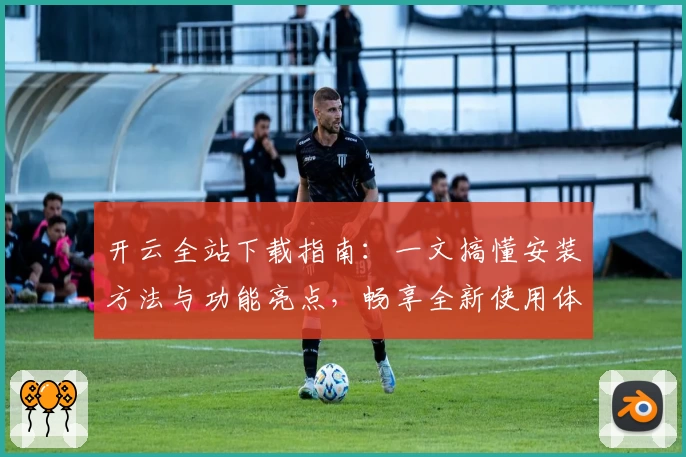 开云全站下载指南：一文搞懂安装方法与功能亮点，畅享全新使用体验