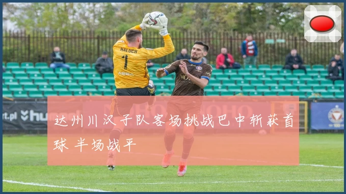 达州川汉子队客场挑战巴中斩获首球 半场战平