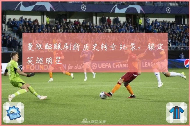 曼联酝酿刷新历史转会纪录，锁定英超明星