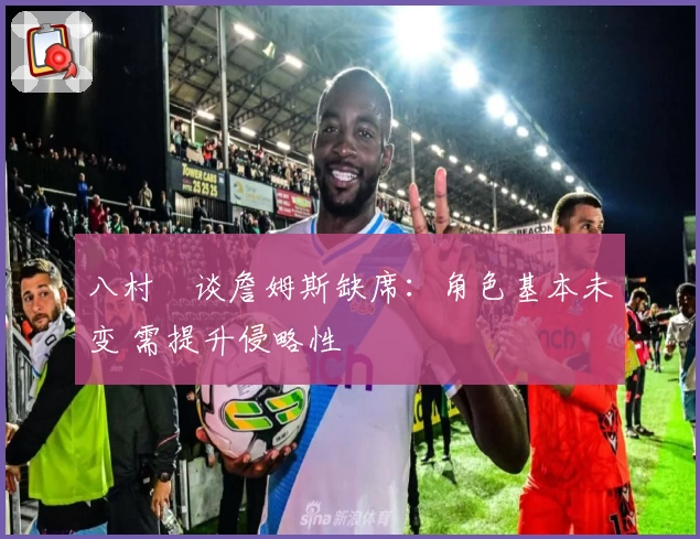 八村塁谈詹姆斯缺席：角色基本未变 需提升侵略性